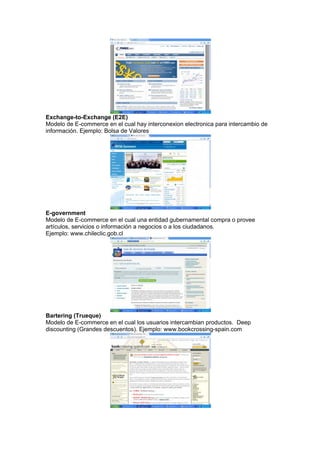 Exchange-to-Exchange (E2E)
Modelo de E-commerce en el cual hay interconexion electronica para intercambio de
información. Ejemplo: Bolsa de Valores




E-government
Modelo de E-commerce en el cual una entidad gubernamental compra o provee
artículos, servicios o información a negocios o a los ciudadanos.
Ejemplo: www.chileclic.gob.cl




Bartering (Trueque)
Modelo de E-commerce en el cual los usuarios intercambian productos. Deep
discounting (Grandes descuentos). Ejemplo: www.bookcrossing-spain.com
 
