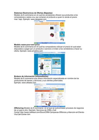 Sistemas Electronicos de Ofertas (Bajastas)
Modelo de E-commerce en el cual los vendedores ofrecen sus productos a los
compradores y estos a su vez compran el producto a quien lo vende al precio
mas bajo. Ejemplo: www.labajasta.com




Modelo name-your-own-price
Modelo de E-commerce en el cual los compradores colocan el precio el cual estan
dispuestos a pagar por un producto o servicio e invitan a los vendedores a hacer su
oferta. Ejemplo: www.priceline.com




Brokers de información (Infomediaries)
Modelo de E-commerce que ofrece información especializada en nombre de los
productores de bienes y servicios y sus clientes potenciales.
Ejemplo: www.alibaba.com




Offshoring Modelo de E-commerce en el que se subcontratan procesos de negocios
de un pais a otro. Ejemplo: Servicios de CRM y Call
Center http://www.callfasst.com/Docs/CRM-Campanas-Offshore-y-Atencion-al-Cliente-
Via-Call-Center.htm
 
