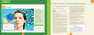 Unidad
6
texto escolar
CONVERSAMOS
• ¿Qué enfermedades has sufrido a lo largo de
tu vida?
• ¿Alguna vez has tomado antibióticos y otros
medicamentos sin receta médica? ¿Por qué?
• ¿Cómo podemos prevenir las enfermedades?
• ¿Qué importancia tiene la salud en nuestra vida
diaria?
Un mundo sin antibióticos
El descubrimiento de la penicilina (Alexander
Fleming, 1928) marcó un hito histórico al curar
enfermedades causadas por bacterias. El éxito
de los antibióticos ha sido impresionante; sin
embargo, se ha visto opacado por la llamada
resistencia a los antibióticos (capacidad de un
microorganismo para tolerar los efectos de un
antibiótico).
La aparición de cepas resistentes es un
fenómeno natural que ocurre cuando
los microorganismos se reproducen
erróneamente o se intercambian
características de resistencia; pero también
las prácticas inapropiadas de control de
infecciones, las malas condiciones sanitarias
y la manipulación inadecuada de alimentos
propician la aparición de resistencia.
La Organizacion Mundial de la Salud ha
alertado a tomar medidas para evitar la
expansión de bacterias multidrogorresistentes,
que amenazan con acabar con los antibióticos
como tratamiento efectivo. Un ejemplo de
estas bacterias se presenta en nuestro país: la
tuberculosis multidrogorresistente (resistente
a por lo menos dos de los fármacos utilizados
en el tratamiento de la tuberculosis: isoniazida
y rifampicina).
121
UNIDAD 6
Shutterstock
PE0000000000471 BIO_120_127U6s_5263.indd 121 7/20/16 7:55 PM
6
¿QUÉ APRENDERÉ?
La salud
• Relacionar la salud con la calidad y la esperanza de vida.
• Reconocer los componentes, funciones e importancia del
sistema inmune.
• Describir los tipos de inmunidad, las clases de patógenos
y las barreras inmunológicas.
• Reconocer las causas y prevención de enfermedades
en el ser humano.
• Explicar la importancia de un estilo de vida saludable.
• Discutir sobre el uso de medicamentos sin prescripción
médica.
120
PE0000000000471 BIO_120_127U6s_5263.indd 120 7/20/16 7:55 PM
1. Salud y enfermedad / 2. Mecanismos defensivos no específicos
Competencia: Explica el mundo físico basándose en conocimientos sobre
los seres vivos; materia y energía; biodiversidad, Tierra y
universo.
Capacidades y desempeños precisados
Capacidad
• Comprende y usa conocimientos sobre los seres vivos;
materia y energía; biodiversidad, Tierra y universo.
Desempeños
precisados
• Argumenta a favor de la prevención de enfermedades.
• Describe las barreras primarias y secundarias como
mecanismos no específicos frente a las enfermedades.
Sugerencias didácticas
Presentar la información sobre la salud y enfermedad a partir de la pregunta
del recuadro “¿Qué recuerdo?” de la página 122.
Pedir a los estudiantes que con la ayuda de colores, crayones y plastilina,
elaboren un esquema 3D sobre los distintos tipos de enfermedades. Motivar
la generación de ideas que permitan identificar las características de la
calidad de vida y la salud.
Formar grupos e indicar a los estudiantes que después de leer la información
del recuadro “Para saber más” de la página 122 opinen sobre el concepto
de calidad de vida. Para guiarlos en el debate puede formular las siguientes
preguntas: ¿Están de acuerdo? ¿Qué otros factores incluirían?
Profundizar sobre los factores que afectan nuestra salud solicitando a los
estudiantes que creen un guión instructivo de divulgación y lo dramaticen.
Indicar a los estudiantes que lean el recuadro “Ejerce tu ciudadanía”de la
página 123, y respondan las preguntas. Luego, motivarlos a que compartan
sus respuestas con los demás compañeros del aula.
Pedir a los estudiantes que lean la sección de “Metacognición” del página 123
y respondan las preguntas. Es importante guiar adecuadamente este momento
para que los estudiantes logren comprender su proceso de aprendizaje.
Pedir a los estudiantes que realicen las actividades 1 a la 4.
Presentar la información sobre los mecanismos de defensa no específicos a
partir de las preguntas del recuadro “¿Qué recuerdo?” de la página 124.
Explicar las distintas barreras primarias del sistema inmune. Solicitar a los
estudiantes que observen la imagen y que señalen algunos ejemplos de
patógenos que bloquean cada una de estas barreras primarias. Motivar una
discusión en el aula sobre la importancia de este tipo de defensa.
Pedir a los estudiantes que lean el recuadro “Para saber más” de la página
124 y formular las siguientes preguntas: ¿Por qué es importante mantener una
flora bacteriana saludable? ¿Qué sucede cuando la flora bacteriana se ve
disminuida? ¿Cómo podemos reponerla?
Proponer a los estudiantes que formen grupos e indicarles que elaboren un
cuadro sinóptico donde se describa y explique la función de las células que
forman las barreras secundarias del sistema inmune.
Indicar a los estudiantes que observen el esquema sobre fagocitosis que realiza
el leucocito (fagocito) y que desarrollen un párrafo explicativo del mecanismo.
Motivar a los estudiantes para que averigüen sobre el mecanismo de acción
de las células NK y pedirles que presenten un párrafo sobre el tema para la
siguiente clase. Comentar que las células NK tienen capacidad de diferenciar
las células infectadas por un virus, o las células tumorales que han sufrido
transformaciones malignas, además son capaces de identificar qué células
son propias del hospedador y cuáles son foráneas. Estas células son muy
importantes para combatir el cáncer.
Señalar los procesos que ocurren en la imagen que muestra la respuesta
inflamatoria y pedir a los estudiantes que describan en su cuaderno de notas
los componentes y características más importantes.
Solicitar a los estudiantes que realicen las actividades 5 a la 9.
Guiar a los estudiantes hacia la conclusión de que el sistema inmune
se encarga de la defensa de nuestro cuerpo y que su conocimiento nos
permite comprender la importancia de la prevención de enfermedades y de
orientarnos a una mejor calidad de vida.
Solucionario ¿Cómo vamos? - ¿Cómo voy?
1. Nuestra salud depende en gran medida de nuestra forma de vida y de las
precauciones que tomemos para evitar las enfermedades.
2. Las enfermedades físicas. Influenza.
3. El patógeno se adhiere a la membrana del fagocito, la cual envuelve a la
bacteria y se forma un fagosoma. A este, se incorporan enzimas de los
lisosomas formando un fagolisosoma. Entonces, la bacteria es digerida por
las enzimas y se eliminan los restos de la bacteria al exterior.
Información complementaria
Las bacterias y los seres humanos
No todas las bacterias son agentes patógenos. Los humanos llevamos
bacterias en el cuerpo que son muy útiles. Por ejemplo, más de 500
especies han sido encontradas en la flora oral y es normal tener 108
células bacterianas por mililitro en el ciego (parte inicial del colon).
Nacemos sin flora bacteriana, pero en unas pocas horas somos
colonizados por bacterias, las cuales no nos dejarán jamás. Sin las
bacterias no podríamos vivir, puesto que nos ayudan a digerir los
alimentos, producir vitaminas e incluso ocupan nichos que podrían estar
disponibles a agentes patógenos si ellas no existieran.
Texto escolar (págs. 122-125) Libro de actividades (págs. 102 y 103)
195
194
©
Santillana
S.
A.
Prohibida
su
reproducción.
D.
L.
822
©
Santillana
S.
A.
Prohibida
su
reproducción.
D.
L.
822
 