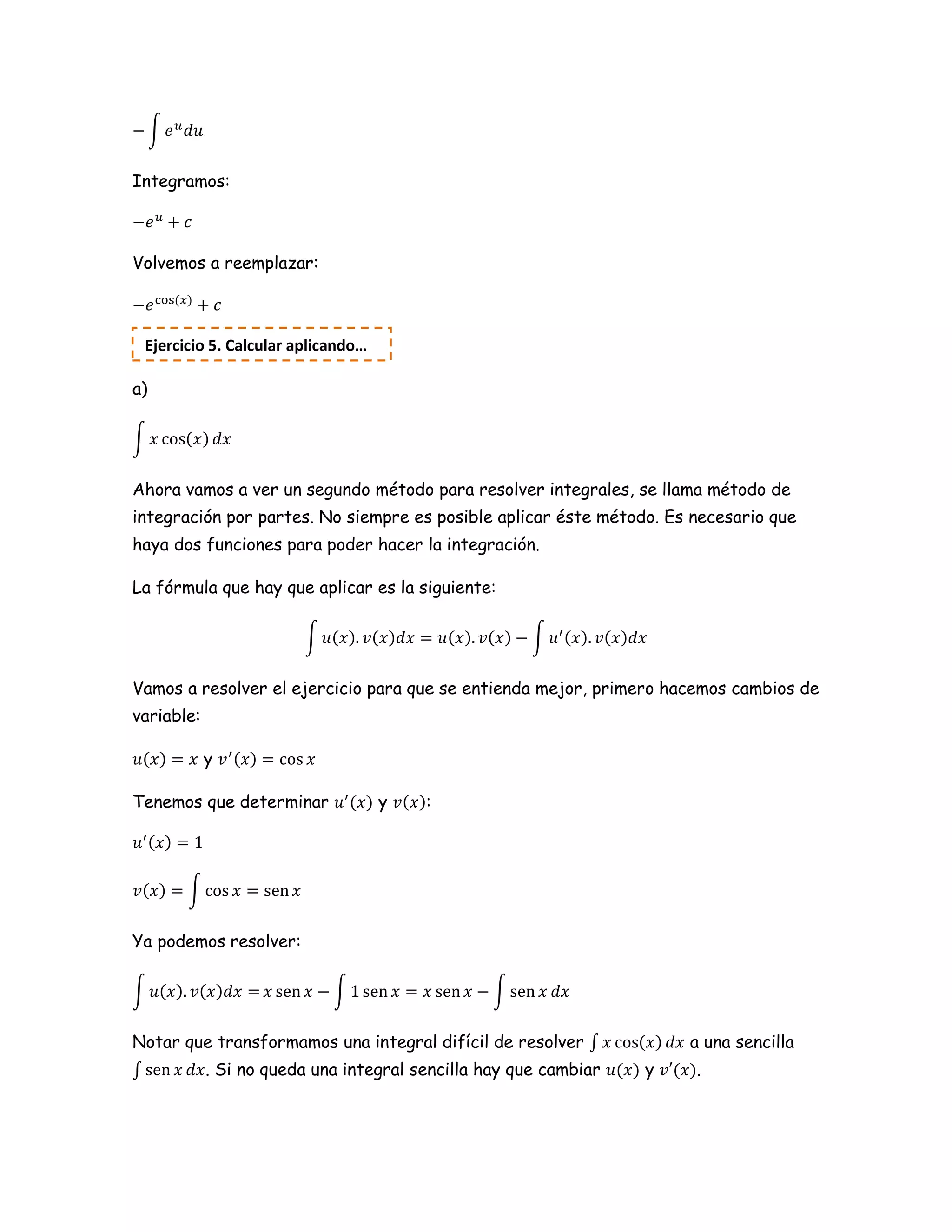 ∫
Integramos:
Volvemos a reemplazar:
a)
∫
Ahora vamos a ver un segundo método para resolver integrales, se llama método de
integración por partes. No siempre es posible aplicar éste método. Es necesario que
haya dos funciones para poder hacer la integración.
La fórmula que hay que aplicar es la siguiente:
∫ ∫
Vamos a resolver el ejercicio para que se entienda mejor, primero hacemos cambios de
variable:
y
Tenemos que determinar y :
∫
Ya podemos resolver:
∫ ∫ ∫
Notar que transformamos una integral difícil de resolver ∫ a una sencilla
∫ . Si no queda una integral sencilla hay que cambiar y .
Ejercicio 5. Calcular aplicando…
 