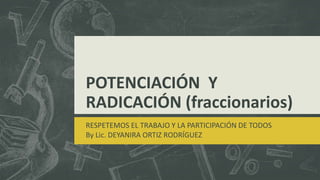 POTENCIACIÓN Y
RADICACIÓN (fraccionarios)
RESPETEMOS EL TRABAJO Y LA PARTICIPACIÓN DE TODOS
By Lic. DEYANIRA ORTIZ RODRÍGUEZ
 