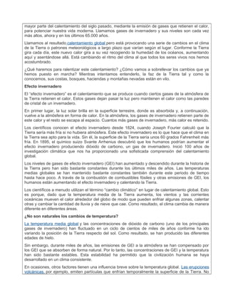 mayor parte del calentamiento del siglo pasado, mediante la emisión de gases que retienen el calor,
para potenciar nuestra vida moderna. Llamamos gases de invernadero y sus niveles son cada vez
más altos, ahora y en los últimos 65.000 años.
Llamamos al resultado calentamiento global pero está provocando una serie de cambios en el clima
de la Tierra o patrones meteorológicos a largo plazo que varían según el lugar. Conforme la Tierra
gira cada día, este nuevo calor gira a su vez recogiendo la humedad de los océanos, aumentando
aquí y asentándose allá. Está cambiando el ritmo del clima al que todos los seres vivos nos hemos
acostumbrado.
¿Qué haremos para ralentizar este calentamiento? ¿Cómo vamos a sobrellevar los cambios que ya
hemos puesto en marcha? Mientras intentamos entenderlo, la faz de la Tierra tal y como la
conocemos, sus costas, bosques, haciendas y montañas nevadas están en vilo.
Efecto invernadero
El “efecto invernadero” es el calentamiento que se produce cuando ciertos gases de la atmósfera de
la Tierra retienen el calor. Estos gases dejan pasar la luz pero mantienen el calor como las paredes
de cristal de un invernadero.
En primer lugar, la luz solar brilla en la superficie terrestre, donde es absorbida y, a continuación,
vuelve a la atmósfera en forma de calor. En la atmósfera, los gases de invernadero retienen parte de
este calor y el resto se escapa al espacio. Cuantos más gases de invernadero, más calor es retenido.
Los científicos conocen el efecto invernadero desde 1824, cuando Joseph Fourier calculó que la
Tierra sería más fría si no hubiera atmósfera. Este efecto invernadero es lo que hace que el clima en
la Tierra sea apto para la vida. Sin él, la superficie de la Tierra sería unos 60 grados Fahrenheit más
fría. En 1895, el químico suizo Svante Arrhenius descubrió que los humanos podrían aumentar el
efecto invernadero produciendo dióxido de carbono, un gas de invernadero. Inició 100 años de
investigación climática que nos ha proporcionado una sofisticada comprensión del calentamiento
global.
Los niveles de gases de efecto invernadero (GEI) han aumentado y descendido durante la historia de
la Tierra pero han sido bastante constantes durante los últimos miles de años. Las temperaturas
medias globales se han mantenido bastante constantes también durante este periodo de tiempo
hasta hace poco. A través de la combustión de combustibles fósiles y otras emisiones de GEI, los
humanos están aumentando el efecto invernadero y calentando la Tierra.
Los científicos a menudo utilizan el término “cambio climático” en lugar de calentamiento global. Esto
es porque, dado que la temperatura media de la Tierra aumenta, los vientos y las corrientes
oceánicas mueven el calor alrededor del globo de modo que pueden enfriar algunas zonas, calentar
otras y cambiar la cantidad de lluvia y de nieve que cae. Como resultado, el clima cambia de manera
diferente en diferentes áreas.
¿No son naturales los cambios de temperatura?
La temperatura media global y las concentraciones de dióxido de carbono (uno de los principales
gases de invernadero) han fluctuado en un ciclo de cientos de miles de años conforme ha ido
variando la posición de la Tierra respecto del sol. Como resultado, se han producido las diferentes
edades de hielo.
Sin embargo, durante miles de años, las emisiones de GEI a la atmósfera se han compensado por
los GEI que se absorben de forma natural. Por lo tanto, las concentraciones de GEI y la temperatura
han sido bastante estables. Esta estabilidad ha permitido que la civilización humana se haya
desarrollado en un clima consistente.
En ocasiones, otros factores tienen una influencia breve sobre la temperatura global. Las erupciones
volcánicas, por ejemplo, emiten partículas que enfrían temporalmente la superficie de la Tierra. No
 