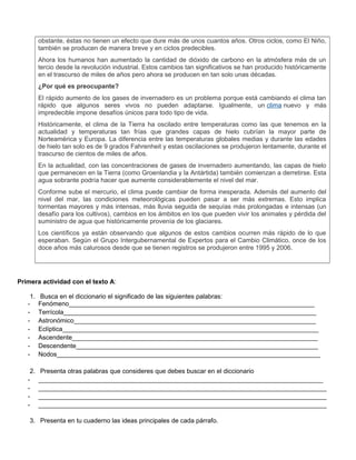 obstante, éstas no tienen un efecto que dure más de unos cuantos años. Otros ciclos, como El Niño,
también se producen de manera breve y en ciclos predecibles.
Ahora los humanos han aumentado la cantidad de dióxido de carbono en la atmósfera más de un
tercio desde la revolución industrial. Estos cambios tan significativos se han producido históricamente
en el trascurso de miles de años pero ahora se producen en tan solo unas décadas.
¿Por qué es preocupante?
El rápido aumento de los gases de invernadero es un problema porque está cambiando el clima tan
rápido que algunos seres vivos no pueden adaptarse. Igualmente, un clima nuevo y más
impredecible impone desafíos únicos para todo tipo de vida.
Históricamente, el clima de la Tierra ha oscilado entre temperaturas como las que tenemos en la
actualidad y temperaturas tan frías que grandes capas de hielo cubrían la mayor parte de
Norteamérica y Europa. La diferencia entre las temperaturas globales medias y durante las edades
de hielo tan solo es de 9 grados Fahrenheit y estas oscilaciones se produjeron lentamente, durante el
trascurso de cientos de miles de años.
En la actualidad, con las concentraciones de gases de invernadero aumentando, las capas de hielo
que permanecen en la Tierra (como Groenlandia y la Antártida) también comienzan a derretirse. Esta
agua sobrante podría hacer que aumente considerablemente el nivel del mar.
Conforme sube el mercurio, el clima puede cambiar de forma inesperada. Además del aumento del
nivel del mar, las condiciones meteorológicas pueden pasar a ser más extremas. Esto implica
tormentas mayores y más intensas, más lluvia seguida de sequías más prolongadas e intensas (un
desafío para los cultivos), cambios en los ámbitos en los que pueden vivir los animales y pérdida del
suministro de agua que históricamente provenía de los glaciares.
Los científicos ya están observando que algunos de estos cambios ocurren más rápido de lo que
esperaban. Según el Grupo Intergubernamental de Expertos para el Cambio Climático, once de los
doce años más calurosos desde que se tienen registros se produjeron entre 1995 y 2006.
Primera actividad con el texto A:
1. Busca en el diccionario el significado de las siguientes palabras:
- Fenómeno_____________________________________________________________________
- Terrícola_______________________________________________________________________
- Astronómico____________________________________________________________________
- Eclíptica________________________________________________________________________
- Ascendente_____________________________________________________________________
- Descendente____________________________________________________________________
- Nodos__________________________________________________________________________
2. Presenta otras palabras que consideres que debes buscar en el diccionario
- ________________________________________________________________________________
- _________________________________________________________________________________
- _________________________________________________________________________________
- _________________________________________________________________________________
3. Presenta en tu cuaderno las ideas principales de cada párrafo.
 