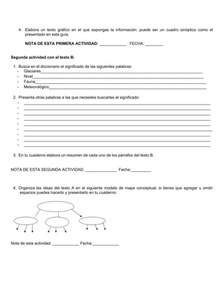 4. Elabora un texto gráfico en el que expongas la información: puede ser un cuadro sinóptico como el
presentado en esta guía.
NOTA DE ESTA PRIMERA ACTIVIDAD: ____________ FECHA: ________
Segunda actividad con el texto B:
1. Busca en el diccionario el significado de las siguientes palabras:
- Glaciares_________________________________________________________________________
- Nivel_____________________________________________________________________________
- Fauna_____________________________________________________________________________
- Meteorológico_______________________________________________________________________
2. Presenta otras palabras a las que necesites buscarles el significado:
- ____________________________________________________________________________________
- ____________________________________________________________________________________
- ____________________________________________________________________________________
- ____________________________________________________________________________________
- ____________________________________________________________________________________
- _____________________________________________________________________________________
- ____________________________________________________________________________________
- ____________________________________________________________________________________
- ____________________________________________________________________________________
3. En tu cuaderno elabora un resumen de cada uno de los párrafos del texto B.
NOTA DE ESTA SEGUNDA ACTIVIDAD. ______________ Fecha:_________
4. Organiza las ideas del texto A en el siguiente modelo de mapa conceptual, si tienes que agregar u omitir
espacios puedes hacerlo y presentarlo en tu cuaderno:
Nota de esta actividad: ____________ Fecha:____________
 