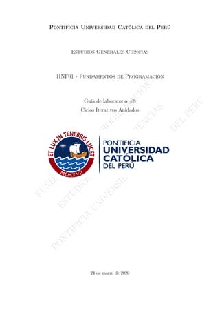 F
U
N
D
A
M
E
N
T
O
S
D
E
P
R
O
G
R
A
M
A
C
I
Ó
N
E
S
T
U
D
I
O
S
G
E
N
E
R
A
L
E
S
C
I
E
N
C
I
A
S
P
O
N
T
I
F
I
C
I
A
U
N
I
V
E
R
S
I
D
A
D
C
A
T
Ó
L
I
C
A
D
E
L
P
E
R
Ú
Pontificia Universidad Católica del Perú
Estudios Generales Ciencias
1INF01 - Fundamentos de Programación
Guía de laboratorio #8
Ciclos Iterativos Anidados
24 de marzo de 2020
 