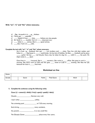 Write “an”, “a” and “the” where necessary.




        a)     The_ Acropolis is in ___ø__ Anthens
        b)   I have got ____ umbrella
        c)   ____ Sophia is from ____ Italy. _____ Italians are nice people
        d)   Mr. Smith is ____ teacher. He is in _____ classroom now.
        e)   ____ Sally is ____ actress. She is ____ good actress.
        f)   ____New York is in ____USA.


Complete the text with “an”, “a” and “the” where necessary.
               Jim is from _ø__ Scotland. He’s got ____ two brothers and ____sister. They live with their mother and
               father in ____ big house in ______ countryside. Jim has lots of hoobies. He likes ____football and he plays
               _____ guitar. He has ____ red bicycle. Every day he takes his dog for ___ walk in ____ the park. His
               dog’s name is ____Spot.

                Clare lives in _____ Liverpool. She is _____ secretary. She works in ____ office. She goes to work in ____
                morning. She starts work at 9.00 and she goes ____ home at 5.00 in ____ evening. She likes her job
                because her boss is _____ kind man.


                                                           Worksheet on line
Name

Grade                      Score                        Points       Final Score                  Mark




    1) Complete the sentences using the following verbs:

        Cause (s) – connect(s)- drink(s)- live(s)- open(s)- speak(s)- take(s)

        Claudio ________________ German very well.

        I don’t often _________________ coffee.

        The swimming pool ______________ at 7.30 every morning.

        Bad driving _________________ many accidents.

        My parents _________________ in a very small flat.

        The Olympic Game ________________ place every four years.
 