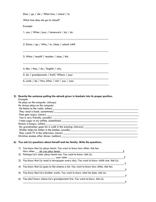 Does / go / she / What time / school / to

       What time does she go to school?

       Example:

       1. you / When /your / homework / do / do

       _____________________________________________________________

       2. Simon / go / Who / to /does / school with?

       _____________________________________________________________

       3. What / teach? / teacher / does / this

       _____________________________________________________________

       4. like / they / do / English / why
       _____________________________________________________________
       5. do / grandparents / live?/ Where / your
       _____________________________________________________________
       6. uncle / do / How often / visit / you / your
       _____________________________________________________________



5) Rewrite the sentence putting the adverb given in brackets into its proper position.
   Example:
   He plays on the computer. (always)
   He always plays on the computer.
    He listens to the radio. (often) _____________________________________________________________
    They read a book. (sometimes) ____________________________________________________________
    Pete gets angry. (never) __________________________________________________________________
    Tom is very friendly. (usually) _____________________________________________________________
    I take sugar in my coffee. (sometimes) ______________________________________________________
   Ramon is hungry. (often) _________________________________________________________________
    My grandmother goes for a walk in the evening. (always) _______________________________________
    Walter helps his father in the kitchen. (usually) _______________________________________________
    They watch TV in the afternoon. (never) _____________________________________________________
   Christine smokes after dinner. (seldom) ______________________________________________________

6) You ask Liz questions about herself and her family. Write the questions.

   1) You know that Liz plays tennis. You want to know how often. Ask her.
      How often ___do you play tennis_____________________________________________?
   2) Perhaps Liz’s sister plays tennis too. You want to know. Ask Liz.
      _______________________ your sister ________________________________________?
   3) You know that Liz read a newspaper every day. You want to know which one. Ask Liz.
      ________________________________________________________________________ ?
   4) You know that Liz goes to the cinema a lot. You want to know how often. Ask her.
      _________________________________________________________________________?
   5) You know that Liz’s brother works. You want to know what he does. Ask Liz.
      _________________________________________________________________________?
   6) You don’t know where Liz’s grandparents live. You want to know. Ask Liz.
      _________________________________________________________________________?
 
