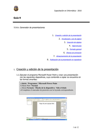 Capacitación en Informática - 2010



Guía 9



TEMA: Generador de presentaciones



                                                 1. Creación y edición de la presentación
                                                          2. Encabezado y pie de página
                                                                 3. Inserción de objetos
                                                                        4. Hipervínculos
                                                                     5. Formato general
                                                                 6. Efectos de animación
                                                  7. Almacenamiento de la presentación
                                          8. Publicación de la presentación en repositorio




1.   Creación y edición de la presentación

     1.1. Ejecutar el programa Microsoft Power Point y crear una presentación
          con las siguientes diapositivas, cuyo contenido a copiar se encuentra en
          las formas amarillas:

         a.Inicio / Programas / Microsoft Power Point
         b.Menú Ver / Normal
         c.Menú Formato / Diseño de la diapositiva / Sólo el título
         d.Completar el marcador de posición con la leyenda correspondiente.




                                                                              1 de 12
 