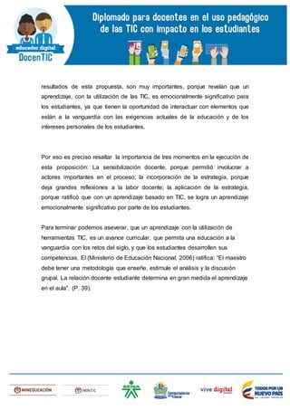 resultados de esta propuesta, son muy importantes, porque revelan que un
aprendizaje, con la utilización de las TIC, es emocionalmente significativo para
los estudiantes, ya que tienen la oportunidad de interactuar con elementos que
están a la vanguardia con las exigencias actuales de la educación y de los
intereses personales de los estudiantes.
Por eso es preciso resaltar la importancia de tres momentos en la ejecución de
esta proposición: La sensibilización docente, porque permitió involucrar a
actores importantes en el proceso; la incorporación de la estrategia, porque
deja grandes reflexiones a la labor docente; la aplicación de la estrategia,
porque ratificó que con un aprendizaje basado en TIC, se logra un aprendizaje
emocionalmente significativo por parte de los estudiantes.
Para terminar podemos aseverar, que un aprendizaje con la utilización de
herramientas TIC, es un avance curricular, que permita una educación a la
vanguardia con los retos del siglo, y que los estudiantes desarrollen sus
competencias. El (Ministerio de Educación Nacional, 2006) ratifica: “El maestro
debe tener una metodología que enseñe, estimule el análisis y la discusión
grupal. La relación docente estudiante determina en gran medida el aprendizaje
en el aula”. (P. 39).
 