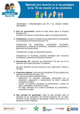 “CONTANDO Y ORGANIZANDO LAS TIC Y EL INGLÉS VAMOS
APLICANDO”
2. Área de conocimiento: escriba el área donde aplicó el Proyecto
Educativo TIC.
Se aplico en las áreas de matemáticas, inglés y tecnología informática
3. Competencia: escriba la competencia que desarrollarán los estudiantes
con la aplicación del Proyecto Educativo TIC.
Competencias de matemáticas: razonamiento, formulación,
planteamiento y resolución de problemas, modelación, comunicación y
ejercitación de procedimientos.
Competencias en inglés: se desarrolla la escucha.
Competencias en tecnología: propongo estrategias para soluciones
tecnológicas a problemas en diferentes contextos.
4. Herramientas TIC: mencione las herramientas TIC que usó en la
aplicación del Proyecto Educativo TIC.software
Se utilizo diferentes recursos educativos como: Appinventor, Scratch y
3D Page
5. Contenidos digitales: mencione las herramientas TIC que empleó en la
aplicación del Proyecto Educativo TIC.
Los recursos educativos utilizados fueron:
- Appinventor: se diseñaron actividades relacionadas con la
recolección, organización y representación de datos, incluyendo
vocabulario en inglés.
- Scratch: se incluyeron actividades de interpretación y análisis de
datos, probabilidad, vocabulario en inglés
- 3D Page: aplicación que contiene actividades de probabilidad y
vocabulario en inglés
6. Idea principal de aprendizaje: relate la idea principal sobre la
aplicación de las actividades del Proyecto Educativo TIC, es decir,
mencione el gran resultado de aprendizaje. Realice este punto en un
párrafo de mínimo 5 reglones.
 