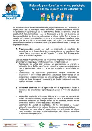 La implementación de las actividades del proyecto educativo TIC “Contando y
organizando las Tic y el inglés vamos aplicando” permite dinamizar e innovar
los procesos de aprendizaje de los estudiantes, desde sus primeros años de
escolaridad, familiarizándolos con la tecnología y a la vez facilitando la
transversalidad de las áreas de matemáticas e idioma inglés. Con la puesta en
marcha del proyecto se pretendía incursionar a los estudiantes con el uso de la
tecnología, la adquisición vocabulario propio del inglés y el desarrollo del
pensamiento aleatorio y sistema de datos que generalmente no se lo trabaja en
el grado transición.
7. Argumentación: señale por qué es importante el resultado de
aprendizaje en el desarrollo de las competencias de los estudiantes, las
cuales fueron propuestas en el Proyecto Educativo TIC. Realice este
punto en mínimo 6 reglones.
Los resultados de aprendizaje de los estudiantes de grado transición son de
gran importancia porque permiten desarrollar competencias en:
- Tecnología: los niños (as) tuvieron un acercamiento al manejo y
utilización de la Tablet, resolviendo pequeños problemas relacionados
con el pensamiento aleatorio, a su vez aprendiendo vocabulario en
inglés
- Matemáticas: las actividades permitieron trabajar temáticas de
estadística y probabilidad obteniendo resultados satisfactorios en la
comprensión y resoluciones de las situaciones problemicas planteadas
- Inglés: se logró incorporar vocabulario de inglés relacionado con los
objetos, animales y colores.
8. Momentos centrales de la aplicación de la experiencia: relate 3
momentos de enseñanza y aprendizaje al aplicar el Proyecto Educativo
TIC.
- Motivación: mediante actividades lúdicas y concretas se despertó el
interés de los estudiantes y su predisposición hacia el aprendizaje de las
diferentes temáticas. Se indagó acerca de los saberes previos de las
temáticas a abordar con las secuencias didácticas
- Desarrollo: Se realizó la explicación de las actividades a realizar
utilizando material concreto y el uso de recursos educativos digitales
- Finalización: se materializa el aprendizaje con actividades de cierre
como son fichas de trabajo, socializaciones grupales. Además se realiza
la realimentación pertinente.
 