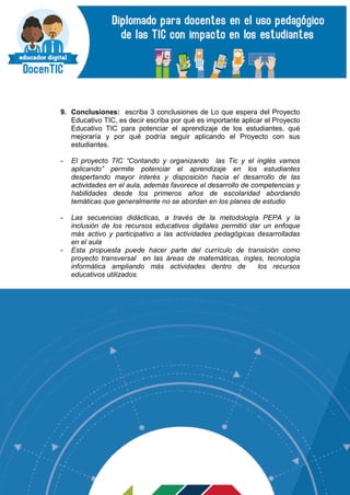 9. Conclusiones: escriba 3 conclusiones de Lo que espera del Proyecto
Educativo TIC, es decir escriba por qué es importante aplicar el Proyecto
Educativo TIC para potenciar el aprendizaje de los estudiantes, qué
mejoraría y por qué podría seguir aplicando el Proyecto con sus
estudiantes.
- El proyecto TIC “Contando y organizando las Tic y el inglés vamos
aplicando” permite potenciar el aprendizaje en los estudiantes
despertando mayor interés y disposición hacia el desarrollo de las
actividades en el aula, además favorece el desarrollo de competencias y
habilidades desde los primeros años de escolaridad abordando
temáticas que generalmente no se abordan en los planes de estudio
- Las secuencias didácticas, a través de la metodología PEPA y la
inclusión de los recursos educativos digitales permitió dar un enfoque
más activo y participativo a las actividades pedagógicas desarrolladas
en el aula
- Esta propuesta puede hacer parte del currículo de transición como
proyecto transversal en las áreas de matemáticas, ingles, tecnología
informática ampliando más actividades dentro de los recursos
educativos utilizados.
 