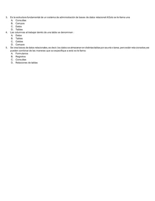 3. Es la estructura fundamental de un sistema de administración de bases de datos relacional A Esto se le llama una
A. Consultas
B. Campos
C. Datos
D. Tablas
4. Las columnas al trabajar dentro de una tabla se denominan :
A. Datos
B. Tablas
C. Celdas
D. Campos
5. Se crea bases de datos relacionales,es decir,los datos se almacenan en distintas tablas por asunto o tarea,pero están rela cionados yse
pueden combinar de las maneras que se especifique a esto se le llama:
A. Formularios
B. Registros
C. Consultas
D. Relaciones de tablas
 