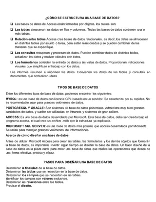 ¿CÓMO SE ESTRUCTURA UNA BASE DE DATOS?
 Las bases de datos de Access están formadas por objetos, los cuales son:
 Las tablas almacenan los datos en filas y columnas. Todas las bases de datos contienen una o
más tablas.
 Relación entre tablas Access crea bases de datos relacionales, es decir, los datos se almacenan
en distintas tablas por asunto o tarea, pero están relacionados y se pueden combinar de las
maneras que se especifique.
 Las consultas recuperan y procesan los datos. Pueden combinar datos de distintas tablas,
actualizar los datos y realizar cálculos con éstos.
 Los formularios controlan la entrada de datos y las vistas de datos. Proporcionan indicaciones
visuales que simplifican el trabajo con los datos.
Los informes resumen e imprimen los datos. Convierten los datos de las tablas y consultas en
documentos que comunican ideas
TIPOS DE BASE DE DATOS
Entre los diferentes tipos de base de datos, podemos encontrar los siguientes:
MYSQL: es una base de datos con licencia GPL basada en un servidor. Se caracteriza por su rapidez. No
es recomendable usar para grandes volúmenes de datos.
POSTGRESQL Y ORACLE: Son sistemas de base de datos poderosos. Administra muy bien grandes
cantidades de datos, y suelen ser utilizadas en intranets y sistemas de gran calibre.
ACCESS: Es una base de datos desarrollada por Microsoft. Esta base de datos, debe ser creada bajo el
programa access, el cual crea un archivo .mdb con la estructura ya explicada.
MICROSOFT SQL SERVER: es una base de datos más potente que access desarrollada por Microsoft.
Se utiliza para manejar grandes volúmenes de informaciones.
Acerca de cómo diseñar una base de datos
Antes de utilizar Microsoft Access para crear las tablas, los formularios y los demás objetos que formarán
la base de datos, es importante invertir algún tiempo en diseñar la base de datos. Un buen diseño de la
base de datos es la pieza clave para crear una base de datos que realice las operaciones que desee de
una forma efectiva, precisa y eficaz.
PASOS PARA DISEÑAR UNA BASE DE DATOS
Determinar la finalidad de la base de datos.
Determinar las tablas que se necesitan en la base de datos.
Determinar los campos que se necesitan en las tablas.
Identificar los campos con valores exclusivos.
Determinar las relaciones entre las tablas.
Precisar el diseño.
 