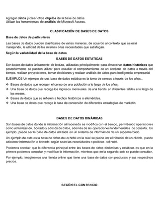 Agregar datos y crear otros objetos de la base de datos.
Utilizar las herramientas de análisis de Microsoft Access.
CLASIFICACIÓN DE BASES DE DATOS
Base de datos de particulares
Las bases de datos pueden clasificarse de varias maneras, de acuerdo al contexto que se esté
manejando, la utilidad de las mismas o las necesidades que satisfagan.
Según la variabilidad de la base de datos
BASES DE DATOS ESTÁTICAS
Son bases de datos únicamente de lectura, utilizadas principalmente para almacenar datos históricos que
posteriormente se pueden utilizar para estudiar el comportamiento de un conjunto de datos a través del
tiempo, realizar proyecciones, tomar decisiones y realizar análisis de datos para inteligencia empresarial
EJEMPLOS Un ejemplo de una base de datos estática es la toma de censos a través de los años..
 Bases de datos que recogen el censo de una población a lo largo de los años.
 Una base de datos que recoge los ingresos mensuales de una tienda en diferentes tablas a lo largo de
los meses.
 Bases de datos que se refieren a hechos históricos o efemérides.
 Una base de datos que recoge la tasa de conversión de diferentes estrategias de marketin
BASES DE DATOS DINÁMICAS
Son bases de datos donde la información almacenada se modifica con el tiempo, permitiendo operaciones
como actualización, borrado y edición de datos, además de las operaciones fundamentales de consulta. Un
ejemplo, puede ser la base de datos utilizada en un sistema de información de un supermercado.
Un ejemplo de esta es la base de datos de un hotel en la cual se puede ver el historial de un cliente, puede
adicionar información o borrarla según sean las necesidades o políticas del hotel.
Podemos concluir que la diferencia principal entre las bases de datos dinámicas y estáticas es que en la
primera podemos consultar y modificar la información, mientras que en la segunda solo se puede consultar.
Por ejemplo, imaginemos una tienda online que tiene una base de datos con productos y sus respectivos
precios.
SEGÚN EL CONTENIDO
 