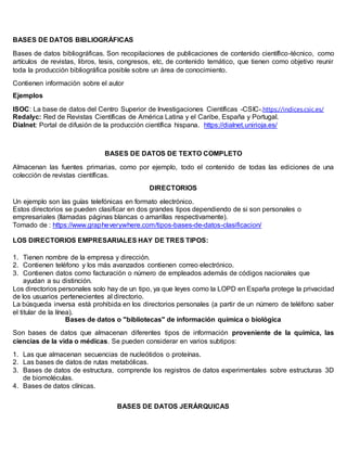 BASES DE DATOS BIBLIOGRÁFICAS
Bases de datos bibliográficas. Son recopilaciones de publicaciones de contenido científico-técnico, como
artículos de revistas, libros, tesis, congresos, etc, de contenido temático, que tienen como objetivo reunir
toda la producción bibliográfica posible sobre un área de conocimiento.
Contienen información sobre el autor
Ejemplos
ISOC: La base de datos del Centro Superior de Investigaciones Científicas -CSIC-.https://indices.csic.es/
Redalyc: Red de Revistas Científicas de América Latina y el Caribe, España y Portugal.
Dialnet: Portal de difusión de la producción científica hispana. https://dialnet.unirioja.es/
BASES DE DATOS DE TEXTO COMPLETO
Almacenan las fuentes primarias, como por ejemplo, todo el contenido de todas las ediciones de una
colección de revistas científicas.
DIRECTORIOS
Un ejemplo son las guías telefónicas en formato electrónico.
Estos directorios se pueden clasificar en dos grandes tipos dependiendo de si son personales o
empresariales (llamadas páginas blancas o amarillas respectivamente).
Tomado de : https://www.grapheverywhere.com/tipos-bases-de-datos-clasificacion/
LOS DIRECTORIOS EMPRESARIALES HAY DE TRES TIPOS:
1. Tienen nombre de la empresa y dirección.
2. Contienen teléfono y los más avanzados contienen correo electrónico.
3. Contienen datos como facturación o número de empleados además de códigos nacionales que
ayudan a su distinción.
Los directorios personales solo hay de un tipo, ya que leyes como la LOPD en España protege la privacidad
de los usuarios pertenecientes al directorio.
La búsqueda inversa está prohibida en los directorios personales (a partir de un número de teléfono saber
el titular de la línea).
Bases de datos o "bibliotecas" de información química o biológica
Son bases de datos que almacenan diferentes tipos de información proveniente de la química, las
ciencias de la vida o médicas. Se pueden considerar en varios subtipos:
1. Las que almacenan secuencias de nucleótidos o proteínas.
2. Las bases de datos de rutas metabólicas.
3. Bases de datos de estructura, comprende los registros de datos experimentales sobre estructuras 3D
de biomoléculas.
4. Bases de datos clínicas.
BASES DE DATOS JERÁRQUICAS
 