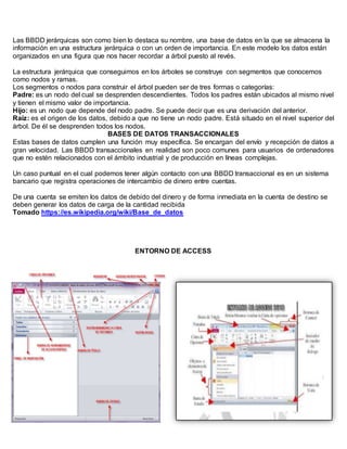 Las BBDD jerárquicas son como bien lo destaca su nombre, una base de datos en la que se almacena la
información en una estructura jerárquica o con un orden de importancia. En este modelo los datos están
organizados en una figura que nos hacer recordar a árbol puesto al revés.
La estructura jerárquica que conseguimos en los árboles se construye con segmentos que conocemos
como nodos y ramas.
Los segmentos o nodos para construir el árbol pueden ser de tres formas o categorías:
Padre: es un nodo del cual se desprenden descendientes. Todos los padres están ubicados al mismo nivel
y tienen el mismo valor de importancia.
Hijo: es un nodo que depende del nodo padre. Se puede decir que es una derivación del anterior.
Raíz: es el origen de los datos, debido a que no tiene un nodo padre. Está situado en el nivel superior del
árbol. De él se desprenden todos los nodos.
BASES DE DATOS TRANSACCIONALES
Estas bases de datos cumplen una función muy específica. Se encargan del envío y recepción de datos a
gran velocidad. Las BBDD transaccionales en realidad son poco comunes para usuarios de ordenadores
que no estén relacionados con el ámbito industrial y de producción en líneas complejas.
Un caso puntual en el cual podemos tener algún contacto con una BBDD transaccional es en un sistema
bancario que registra operaciones de intercambio de dinero entre cuentas.
De una cuenta se emiten los datos de debido del dinero y de forma inmediata en la cuenta de destino se
deben generar los datos de carga de la cantidad recibida
Tomado https://es.wikipedia.org/wiki/Base_de_datos
ENTORNO DE ACCESS
 