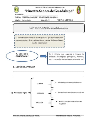 PROF: GALIANO VELÁSQUEZ, LUIS MIGUEL TRIUNFADORES DESDE EL PRINCIPIO…!
CURSO: PERSONA, FAMILIA Y RELACIONES HUMANAS
CURSO: BIOLOGÍA
NIVEL: Secundaria GRADO: 5º FECHA: 24/05/2016
NOMBRES: __________________________________
____________________________________
INSTITUCIÓN EDUCATIVA PARTICULAR
2.- ¿QUÉ ES LA VIGILIA?
_____________________________________________________________________
_____________________________________________________________________
a) Niveles de vigilia
GUÍA DE APLICACIÓN: actividad consciente
1.- ¿Qué es la
CONCIENCIA?
Es el sistema que organiza e integra los
procesos psicológicos (percepción, memoria,
etc.) y sus productos (percepto, recuerdos, etc.)
La actividad consciente es la vida psíquica que experimentamos
como presente y de lo cual nos damos cuenta, de lo que hay en
nuestra vida interior.
ATENTA
RELAJADA
EXCESIVA
 Prestamosunaatenciónselectiva.
 Presentaunatenciónnoconcentrada
 Nuestraconcienciadel mundoes
muydébil.
 