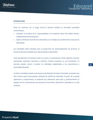INTRODUCCIÓN


         Antes de comenzar con el juego virtual el docente facilitará al alumnado actividades
         encaminadas a:
            Introducir la temática de la responsabilidad en el quehacer diario del ámbito familiar,
             independientemente del género.
            Explorar diferentes herramientas informáticas con el objeto de complementar el proceso de
             aprendizaje.


         Las actividades están pensadas para un grupo-clase de aproximadamente 25 personas. El
         tiempo de duración señalado para cada actividad es aproximado.


         Cada actividad tiene un formato similar en cuanto a su presentación: título, objetivos, duración
         aproximada, materiales necesarios y dinámica. Nuestra propuesta es una orientación, los
         docentes pueden reducir o ampliar las actividades adaptándolas a las características y
                                                                                                            11
         necesidades del grupo.


         Al utilizar actividades donde se promueve la participación de todo el alumnado, se propicia que
         ellos mismos vayan construyendo y dotando de sentido los contenidos. Al partir de su propia
         experiencia y conocimientos, se pretende que reflexionen sobre ellos y, posteriormente, se
         apropien de los conocimientos que buscamos transmitirles, aplicando lo aprendido en su vida
         cotidiana.




Proyecto iGual
 