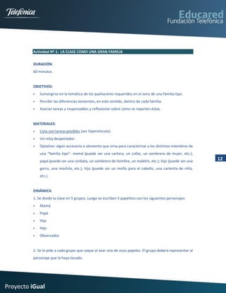 Actividad Nº 1: LA CLASE COMO UNA GRAN FAMILIA


         DURACIÓN:
         60 minutos.


         OBJETIVOS:
            Sumergirse en la temática de los quehaceres requeridos en el seno de una familia tipo.
            Percibir las diferencias existentes, en este sentido, dentro de cada familia.
            Asociar tareas y responsables y reflexionar sobre cómo se reparten éstas.


         MATERIALES:
            Lista con tareas posibles (ver hipervínculo).
            Un reloj despertador.
            Optativo: algún accesorio o elemento que sirva para caracterizar a los distintos miembros de
             una “familia tipo”: mamá (puede ser una cartera, un collar, un sombrero de mujer, etc.);
             papá (puede ser una corbata, un sombrero de hombre, un maletín, etc.); hijo (puede ser una     12
             gorra, una mochila, etc.); hija (puede ser un moño para el cabello, una carterita de niña,
             etc.).


         DINÁMICA:
         1. Se divide la clase en 5 grupos. Luego se escriben 5 papelitos con los siguientes personajes:
            Mamá
            Papá
            Hija
            Hijo
            Observador


         2. Se le pide a cada grupo que saque al azar uno de esos papeles. El grupo deberá representar al
         personaje que le haya tocado.




Proyecto iGual
 