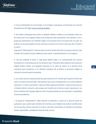 3. Una vez distribuidos los 5 personajes, se le entrega a cada grupo una fotocopia con una lista
         de quehaceres del hogar (Lista con tareas posibles).


         4. Se le pide a cada grupo que realice un pequeño debate e indique en la fotocopia cuáles son
         las tareas que en sus hogares realiza el personaje que ellos representan. (Por ejemplo, si en el
         grupo que representan a las “Mamás” llegan a la conclusión que en la mayoría de sus casas, las
         madres son las que preparan la cena, entonces marcarán en la lista la tarea que dice “Preparar
         la cena”).
         El grupo de “Observadores”, asociará cada una de las tareas de la lista, con cada uno de los roles
         incluidos, de acuerdo a lo que establezcan que sucede –mayoritariamente- en sus hogares.


         5. Una vez realizado el punto 1, cada grupo deberá elegir a un representante que actuará
         simulando ser el personaje que les ha tocado al azar. El docente debe explicitar que la persona
         elegida deberá realizar una pequeña actuación en el salón de clases. Si el docente llevó
                                                                                                              13
         accesorios para caracterizar a los distintos miembros de la familia, el alumno/a elegido se
         colocará el accesorio que corresponda.


         6. Los cuatro alumnos representantes de cada miembro de la “familia tipo” pasarán al frente del
         salón y simulará estar dormidos. El/la docente hará sonar el despertador y los actores deberán
         improvisar “un día en esa familia”. Cada uno debe asegurarse de llevar a cabo las tareas que en
         el listado anterior marcaron como propias del miembro de la familia a quien representan. Los
         otros miembros de los grupos deberán asistir al representante que está actuando, recordándole
         las tareas pendientes.


         7. El grupo de “Observadores” debe observar la actuación y marcar en la lista de tareas los
         quehaceres que asumió cada miembro de la familia, con el objetivo de analizar las diferencias
         con lo que ellos mismos marcaron en la lista, y de sacar conclusiones en relación a las distintas
         tareas, responsables, cantidad de tareas de cada uno, etc.




Proyecto iGual
 