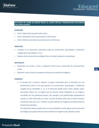 ACTIVIDAD DE CIERRE DE SESIÓN PREVIA AL JUEGO VIRTUAL: PRESENTACIÓN MULTIMEDIA
         CON CONCLUSIONES


         DURACIÓN:
            Parte 1 (Desarrollo de guión): 60 minutos
            Parte 2 (Realización de la presentación): 120 minutos
            Parte 3 (Muestra de todas las presentaciones): 40 minutos


         OBJETIVOS:
            Compilar en un desarrollo multimedia, todas las conclusiones, aprendizajes y reflexiones
             surgidas de las actividades 1, 2 y 3.
            Explorar otra herramienta tecnológica (Prezi o similar) y aplicarla al aprendizaje.


         MATERIALES:
            Ordenador con acceso a Prezi o programa similar para el desarrollo de presentaciones
             online.                                                                                         20
            Opcional: acceso a Picnik o programa similar para la edición de imágenes.


         DINÁMICA:
             1. En grupos de 5 alumnos, elaborar un guión multimedia para el desarrollo de una
                 presentación online en la que plasmen las conclusiones, aprendizajes y reflexiones
                 surgidas de las actividades 1, 2 y 3. El desarrollo puede incluir: fotos, dibujos, audio,
                 locuciones, videos, etc. Se sugiere que los alumnos tomen fotografías en sus hogares,
                 vinculadas con los quehaceres diarios. (Por ejemplo: un/a padre/madre preparando la
                 comida, un niño ordenando su cuarto, una pila de platos sucios que no fueron lavados,
                 una pila de ropa sucia, etc.). También pueden obtener las imágenes de fuentes externas
                 (Internet por ejemplo).
                 Si el docente lo desea, puede incluir en esta actividad el uso de alguna otra herramienta
                 tecnológica que pueda utilizarse para la edición de imágenes (por ejemplo: picnik).




Proyecto iGual
 
