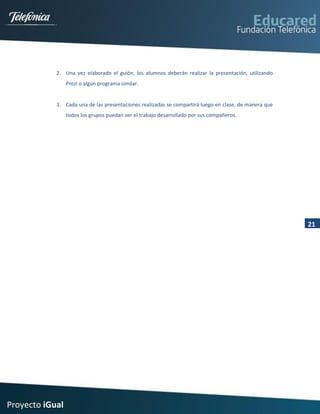 2. Una vez elaborado el guión, los alumnos deberán realizar la presentación, utilizando
                 Prezi o algún programa similar.


            3. Cada una de las presentaciones realizadas se compartirá luego en clase, de manera que
                 todos los grupos puedan ver el trabajo desarrollado por sus compañeros.




                                                                                                       21




Proyecto iGual
 