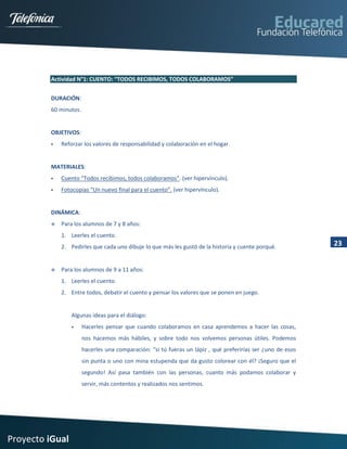 Actividad N°1: CUENTO: “TODOS RECIBIMOS, TODOS COLABORAMOS”


         DURACIÓN:
         60 minutos.


         OBJETIVOS:
            Reforzar los valores de responsabilidad y colaboración en el hogar.


         MATERIALES:
            Cuento “Todos recibimos, todos colaboramos”. (ver hipervínculo).
            Fotocopias “Un nuevo final para el cuento”. (ver hipervínculo).


         DINÁMICA:
            Para los alumnos de 7 y 8 años:
             1. Leerles el cuento.
             2. Pedirles que cada uno dibuje lo que más les gustó de la historia y cuente porqué.            23


            Para los alumnos de 9 a 11 años:
             1. Leerles el cuento.
             2. Entre todos, debatir el cuento y pensar los valores que se ponen en juego.


                 Algunas ideas para el diálogo:
                      Hacerles pensar que cuando colaboramos en casa aprendemos a hacer las cosas,
                       nos hacemos más hábiles, y sobre todo nos volvemos personas útiles. Podemos
                       hacerles una comparación: “si tú fueras un lápiz , qué preferirías ser ¿uno de esos
                       sin punta o uno con mina estupenda que da gusto colorear con él? ¡Seguro que el
                       segundo! Así pasa también con las personas, cuanto más podamos colaborar y
                       servir, más contentos y realizados nos sentimos.




Proyecto iGual
 