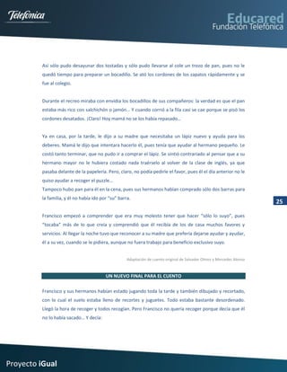 Así sólo pudo desayunar dos tostadas y sólo pudo llevarse al cole un trozo de pan, pues no le
         quedó tiempo para preparar un bocadillo. Se ató los cordones de los zapatos rápidamente y se
         fue al colegio.


         Durante el recreo miraba con envidia los bocadillos de sus compañeros: la verdad es que el pan
         estaba más rico con salchichón o jamón… Y cuando corrió a la fila casi se cae porque se pisó los
         cordones desatados. ¡Claro! Hoy mamá no se los había repasado…


         Ya en casa, por la tarde, le dijo a su madre que necesitaba un lápiz nuevo y ayuda para los
         deberes. Mamá le dijo que intentara hacerlo él, pues tenía que ayudar al hermano pequeño. Le
         costó tanto terminar, que no pudo ir a comprar el lápiz. Se sintió contrariado al pensar que a su
         hermano mayor no le hubiera costado nada traérselo al volver de la clase de inglés, ya que
         pasaba delante de la papelería. Pero, claro, no podía pedirle el favor, pues él el día anterior no le
         quiso ayudar a recoger el puzzle…
         Tampoco hubo pan para él en la cena, pues sus hermanos habían comprado sólo dos barras para
         la familia, y él no había ido por “su” barra.
                                                                                                                        25

         Francisco empezó a comprender que era muy molesto tener que hacer “sólo lo suyo”, pues
         “tocaba” más de lo que creía y comprendió que él recibía de los de casa muchos favores y
         servicios. Al llegar la noche tuvo que reconocer a su madre que prefería dejarse ayudar y ayudar,
         él a su vez, cuando se le pidiera, aunque no fuera trabajo para beneficio exclusivo suyo.


                                                    Adaptación de cuento original de Salvador Olmos y Mercedes Alonso


                                         UN NUEVO FINAL PARA EL CUENTO

         Francisco y sus hermanos habían estado jugando toda la tarde y también dibujado y recortado,
         con lo cual el suelo estaba lleno de recortes y juguetes. Todo estaba bastante desordenado.
         Llegó la hora de recoger y todos recogían. Pero Francisco no quería recoger porque decía que él
         no lo había sacado… Y decía:




Proyecto iGual
 