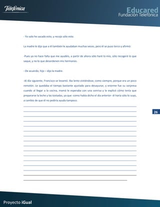 - Yo solo he sacado esto, y recojo sólo esto.


         La madre le dijo que a él también le ayudaban muchas veces, pero él se puso terco y afirmó:


         -Pues ya no hace falta que me ayudéis, a partir de ahora sólo haré lo mío, sólo recogeré lo que
         saque, y no lo que desordenen mis hermanos.


         - De acuerdo, hijo – dijo la madre.


         -Al día siguiente, Francisco se levantó. Iba lento vistiéndose, como siempre, porque era un poco
         remolón. Le quedaba el tiempo bastante ajustado para desayunar, y enorme fue su sorpresa
         cuando al llegar a la cocina, mamá le esperaba con una sonrisa y le explicó cómo tenía que
         prepararse la leche y las tostadas, ya que -como había dicho el día anterior- él haría sólo lo suyo,
         a cambio de que él no pediría ayuda tampoco.



                                                                                                                26




Proyecto iGual
 