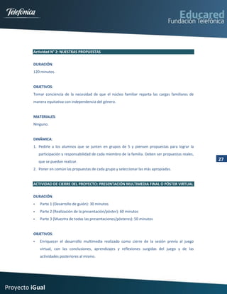 Actividad N° 2: NUESTRAS PROPUESTAS


         DURACIÓN:
         120 minutos.


         OBJETIVOS:
         Tomar conciencia de la necesidad de que el núcleo familiar reparta las cargas familiares de
         manera equitativa con independencia del género.


         MATERIALES:
         Ninguno.


         DINÁMICA:
         1. Pedirle a los alumnos que se junten en grupos de 5 y piensen propuestas para lograr la
             participación y responsabilidad de cada miembro de la familia. Deben ser propuestas reales,
             que se puedan realizar.                                                                       27
         2. Poner en común las propuestas de cada grupo y seleccionar las más apropiadas.


         ACTIVIDAD DE CIERRE DEL PROYECTO: PRESENTACIÓN MULTIMEDIA FINAL O PÓSTER VIRTUAL


         DURACIÓN:
            Parte 1 (Desarrollo de guión): 30 minutos
            Parte 2 (Realización de la presentación/póster): 60 minutos
            Parte 3 (Muestra de todas las presentaciones/pósteres): 50 minutos


         OBJETIVOS:
            Enriquecer el desarrollo multimedia realizado como cierre de la sesión previa al juego
             virtual, con las conclusiones, aprendizajes y reflexiones surgidas del juego y de las
             actividades posteriores al mismo.




Proyecto iGual
 