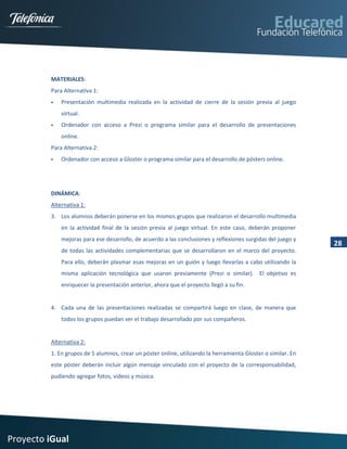 MATERIALES:
         Para Alternativa 1:
            Presentación multimedia realizada en la actividad de cierre de la sesión previa al juego
             virtual.
            Ordenador con acceso a Prezi o programa similar para el desarrollo de presentaciones
             online.
         Para Alternativa 2:
            Ordenador con acceso a Gloster o programa similar para el desarrollo de pósters online.




         DINÁMICA:
         Alternativa 1:
         3. Los alumnos deberán ponerse en los mismos grupos que realizaron el desarrollo multimedia
             en la actividad final de la sesión previa al juego virtual. En este caso, deberán proponer
             mejoras para ese desarrollo, de acuerdo a las conclusiones y reflexiones surgidas del juego y
                                                                                                              28
             de todas las actividades complementarias que se desarrollaron en el marco del proyecto.
             Para ello, deberán plasmar esas mejoras en un guión y luego llevarlas a cabo utilizando la
             misma aplicación tecnológica que usaron previamente (Prezi o similar). El objetivo es
             enriquecer la presentación anterior, ahora que el proyecto llegó a su fin.


         4. Cada una de las presentaciones realizadas se compartirá luego en clase, de manera que
             todos los grupos puedan ver el trabajo desarrollado por sus compañeros.


         Alternativa 2:
         1. En grupos de 5 alumnos, crear un póster online, utilizando la herramienta Gloster o similar. En
         este póster deberán incluir algún mensaje vinculado con el proyecto de la corresponsabilidad,
         pudiendo agregar fotos, videos y música.




Proyecto iGual
 