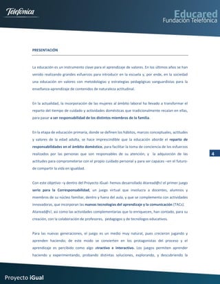 PRESENTACIÓN



         La educación es un instrumento clave para el aprendizaje de valores. En los últimos años se han
         venido realizando grandes esfuerzos para introducir en la escuela y, por ende, en la sociedad
         una educación en valores con metodologías y estrategias pedagógicas vanguardistas para la
         enseñanza-aprendizaje de contenidos de naturaleza actitudinal.


         En la actualidad, la incorporación de las mujeres al ámbito laboral ha llevado a transformar el
         reparto del tiempo de cuidado y actividades domésticas que tradicionalmente recaían en ellas,
         para pasar a ser responsabilidad de los distintos miembros de la familia.


         En la etapa de educación primaria, donde se definen los hábitos, marcos conceptuales, actitudes
         y valores de la edad adulta, se hace imprescindible que la educación aborde el reparto de
         responsabilidades en el ámbito doméstico, para facilitar la toma de conciencia de los esfuerzos
         realizados por las personas que son responsables de su atención; y la adquisición de las          4
         actitudes para comprometerse con el propio cuidado personal y para ser capaces –en el futuro-
         de compartir la vida en igualdad.


         Con este objetivo –y dentro del Proyecto iGual- hemos desarrollado Ataread@s! el primer juego
         serio para la Corresponsabilidad, un juego virtual que involucra a docentes, alumnos y
         miembros de su núcleo familiar, dentro y fuera del aula, y que se complementa con actividades
         innovadoras, que incorporan las nuevas tecnologías del aprendizaje y la comunicación (TACs).
         Ataread@s!, asi como las actividades complementarias que lo enriquecen, han contado, para su
         creación, con la colaboración de profesores, pedagogos y de tecnólogos educativos.


         Para las nuevas generaciones, el juego es un medio muy natural, pues crecieron jugando y
         aprenden haciendo; de este modo se convierten en los protagonistas del proceso y el
         aprendizaje es percibido como algo atractivo e interactivo. Los juegos permiten aprender
         haciendo y experimentando, probando distintas soluciones, explorando, y descubriendo la




Proyecto iGual
 