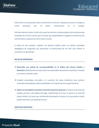 información y construyendo nuevos conocimientos sin temor a equivocarse, pues en el juego se
         toman      decisiones      que       no    tienen      consecuencias      en      la     realidad.


         Permiten además simular la vida real, ya que los entornos virtuales proporcionan escenarios que
         responden de la misma manera que el mundo real, posibilitándole al jugador la transferencia de
         conocimientos y experiencias entre ambos mundos.


         A través de este proyecto –además- los docentes podrán poner en práctica estrategias
         pedagógicas de vanguardia que aprovechan la potencialidad de las TACs para facilitar la
         enseñanza y el aprendizaje.



         METAS DE APRENDIZAJE



          Desarrollar una actitud de corresponsabilidad en el ámbito del entorno familiar y
            doméstico. Identificando las tareas clave, los responsables de ponerlas en práctica, el tiempo    5
            y el esfuerzo asociado a ellas.


          Erradicar estereotipos vinculados a la asunción de tareas domésticas para prevenir
            eventuales desequilibrios y disfuncionalidades en el reparto de esas cargas familiares.


          Valorar la necesidad de aumentar el nivel de autonomía personal en relación a las tareas de
            cuidado personal y de cuidado del hogar. Identificando el rol que se ejerce en el seno del
            núcleo familiar, las tareas que actualmente desempeña el alumno y las que podría realizar
            autónomamente o con ayuda de terceros.



         OBJETIVOS ESPECÍFICOS




Proyecto iGual
 
