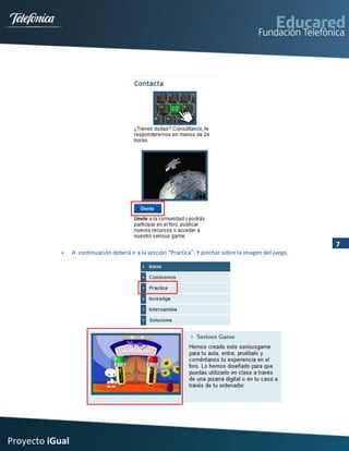 7
                A continuación deberá ir a la sección “Practica”. Y pinchar sobre la imagen del juego.




Proyecto iGual
 