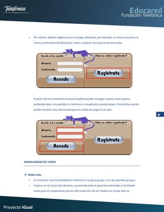     Por último, deberá registrarse en el juego utilizando, por ejemplo, el mismo usuario y la
                 misma contraseña de Educared, o bien cualquier otra que la persona elija.




                 A partir de ese momento el usuario podrá acceder al juego cuantas veces quiera,
                 pudiendo dejar una partida sin terminar y recuperarla cuando desee. Esta última opción
                 puede resultar muy interesante para el modo de juego en el aula.
                                                                                                             8




         MODALIDADES DE JUEGO



          Modo aula.
                En el primer caso la actividad se realizará en un gran grupo, o en dos grandes grupos.
                Implica un rol activo del docente, asumiendo éste el papel de orientador y facilitador
                 tanto para el componente técnico del material y de los medios en el que éste se




Proyecto iGual
 