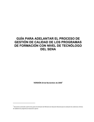 GUÍA PARA ADELANTAR EL PROCESO DE
    GESTIÓN DE CALIDAD DE LOS PROGRAMAS
    DE FORMACIÓN CON NIVEL DE TECNÓLOGO
                  DEL SENA




                                        VERSIÓN 24 de Noviembre de 20091




1
 Documento construido a partir de las guías de orientación del Ministerio de Educación Nacional para la evaluación de condiciones mínimas
de calidad de los programas de educación superior.
 