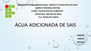 ÁGUA ADICIONADA DE SAIS
AMAURI
EMÍDIO
MILENA
INSTITUTO FEDERAL DE EDUCAÇÃO, CIÊNCIA E TECNOLOGIA DO PIAUÍ
CAMPUS TERESINA CENTRAL
CURSO: TECNOLOGIA DE ALIMENTOS
DISCIPLINA: ANALISE DE ÁGUA
Prof.: RONALDO CUNHA
 