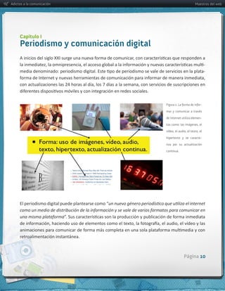Adictos a la comunicación                                                                                          Maestros del web




     Capítulo I
     Periodismo y comunicación digital

                                                                                                                            -­‐
                                                                                                                            -­‐




                                                                                            Figura 1: La forma de infor-

                                                                                            mar y comunicar a través

                                                                                            de Internet utiliza elemen-

                                                                                            tos como: las imágenes, el

                                                                                            vídeo, el audio, el texto, el

                                                                                            hipertexto y se caracte-

                                                                                            riza por su actualización

                                                                                            continua.




     como  un  medio  de  distribución  de  la  información  y  se  vale  de  varios  formatos  para  comunicar  en  
     una  misma  plataforma



     retroalimentación  instantánea.



                                                                                                          Página 10
 