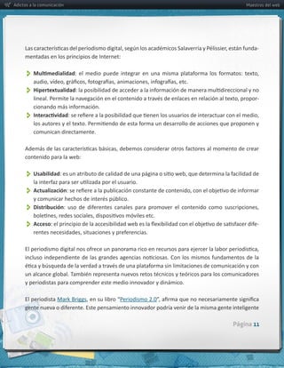 Adictos a la comunicación                                                         Maestros del web




                                                                                       -­‐
     mentadas  en  los  principios  de  Internet:  


          
          Hipertextualidad
                                                                                       -­‐


          
         comunican  directamente.



     contenido  para  la  web:


          Usabilidad
          Actualización
          Distribución
          Acceso                                                                       -­‐




     y  periodistas  para  comprender  este  medio  innovador  y  dinámico.

     El  periodista  



                                                                              Página 11
 