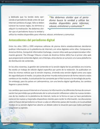Adictos a la comunicación                                                                      Maestros del web




                                                   -­‐
     ciendo  el  periodismo  desde  antes  de  que  
                                                         “                                      -­‐

     Internet  cambiara  el  juego.  Sólo  se  deben     medios   disponibles   para   informar,  
                                                         educar,  entretener  y  comunicar.”
                                                  -­‐
     dar  que  el  periodismo  busca  la  verdad  y  



     Antecedentes del periodismo digital



                                                                                                      -­‐



     de  distribución  de  contenido.




     llegaron  a  pasos  lentos.  

                                                                                                      -­‐
                                                                                                      -­‐




     y  expresen  su  opinión.

                                                                                          Página 12
 