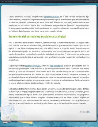 Adictos a la comunicación                                                                                     Maestros del web




     En  una  entrevista  realizada  a  la  periodista  Sandra  Crucianelli                                    -­‐
                                                                                                  muchos  medios  

                                                                                                                   -­‐




     Transición del periodismo tradicional al digital



                                                                                                                   -­‐




                                                        blog  ecuaderno
     periodistas  que  estaban  acostumbrados  a  los  medios  tradicionales  en  su  transición  a  las  herra-­‐




     En  la  actualidad  las  herramientas  digitales  son  un  camino  innovador  para  los  periodistas  de  todo  
                                                                                                                  -­‐




                                                                                                       Página 13
 