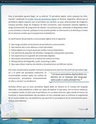 Adictos a la comunicación                                                                            Maestros del web




                                                                                                          -­‐
                                el  2do.  Foro  de  periodismo  digital




          Que  tenga  estudios  universitarios  de  periodismo  y  comunicación.  
          Que  domine  dos  o  tres  idiomas  a  nivel  intermedio.
          
          
          
          
          
          
                                                                                                          -­‐

     recomendable   conocer   todos   los   medios   de        “Un  buen  periodista  digital  debe  ser  
     en  ellos  y  conocer  sus  tendencias.  
                                                               adecuado  a  cada  plataforma.”




                                                                                                          -­‐




                                                                                               Página 18
 