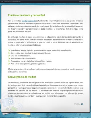 Adictos a la comunicación                                                                                  Maestros del web




     Práctica constante y curiosidad

     Para  la  periodista  Sandra  Crucianelli
                                                                                                              -­‐
                                                                                                              -­‐
     las  de  comunicación  y  periodismo  se  han  dado  cuenta  de  la  importancia  de  la  tecnología  como  
     parte  del  pensum  de  estudios.



     curiosidad  por  parte  de  los  comunicadores  y  periodistas  de  comprender  el  medio.  Si  eres  estu-­‐




          
          
          Crea  tus  cuentas  sociales.  
          Interactua  con  las  comunidades
          
          

     cada  vez  más  accesibles.  

     Convergencia de medios




                                                                                                     Página 19
 