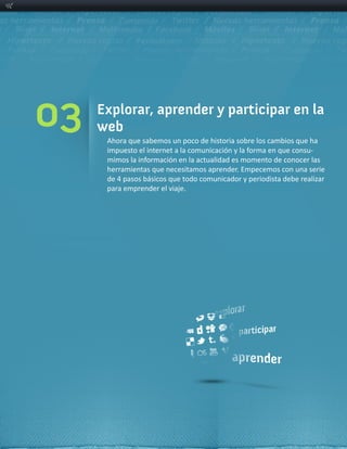 03   Explorar, aprender y participar en la
     web
      Ahora  que  sabemos  un  poco  de  historia  sobre  los  cambios  que  ha  
                                                                             -­‐

      herramientas  que  necesitamos  aprender.  Empecemos  con  una  serie  
      de  4  pasos  básicos  que  todo  comunicador  y  periodista  debe  realizar  
      para  emprender  el  viaje.
 