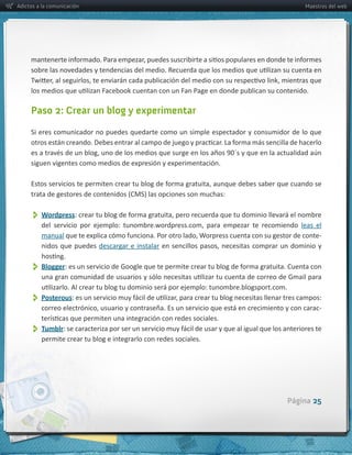 Adictos a la comunicación                                                                             Maestros del web




     Paso 2: Crear un blog y experimentar

     Si  eres  comunicador  no  puedes  quedarte  como  un  simple  espectador  y  consumidor  de  lo  que  



     siguen  vigentes  como  medios  de  expresión  y  experimentación.




          Wordpress
                                                                                                    leas   el  
         manual                                                                                             -­‐
         nidos   que   puedes   descargar   e   instalar


          Blogger

          Posterous
                                                                                                             -­‐


          Tumblr
         permite  crear  tu  blog  e  integrarlo  con  redes  sociales.




                                                                                               Página 25
 