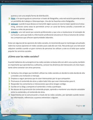 Adictos a la comunicación                                                                                     Maestros del web




          Flickr
          Ustream                                                                                                  -­‐

         directo  a  miles  de  personas.
          
         Linkedin
                                                                                                                   -­‐




     sobre  las  nuevas  opciones  en  redes  sociales  pues  cada  día  son  más.  Recuerda  que  una  red  social  

     popular  los  servicios  sociales.

     ¿Cómo  usar  las  redes  sociales?


                                                                                                                   -­‐
     tante  cómo  conectar  con  otras  personas.  


          
          y  envíales  una  invitación  o  mensaje.
          Empieza  a  seguir  personas  que  te  sean  interesantes  por  lo  que  comparten.
          
          
          
          
          entre  tu  contenido  y  el  contenido  de  otros.
                                                                                                                   -­‐




                                                                                                       Página 27
 