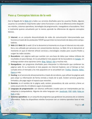 Adictos a la comunicación                                                                                      Maestros del web




     Paso 4: Conceptos básicos de la web

     Con  la  llegada  de  la  
                                                                                                                     -­‐



     básicos.


          Internet:   es   un   conjunto   descentralizado   de   redes   de   comunicación   interconectadas   que  
                                                                                                                     -­‐
         tadoras.
          
         Web  1.0.  Web  2.0                                                                                         -­‐



         surgen  las  redes  sociales.  
          
         Buscadores:  son   páginas   web  que   cuentan   con   una   base   de  datos   que   indexa  millones   de  

         embargo  existen  otras  opciones  como:                      Ask  y  muchas  más.
          
         Navegadores

         sumado  otros  al  mercado  y  los  más  populares  en  la  actualidad  son:               Chrome                   
         Opera  y  más.
          

          Dominio
          Lenguajes  de  programación
         máquinas  o  computadoras.  Algunos  de  estos  lenguajes  son:  JavaScript PHP                    Ruby  on  
         Rails  y  más.
          

                                                                                                        Página 28
 