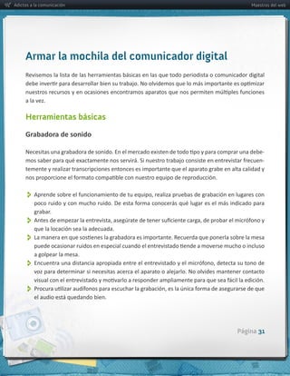 Adictos a la comunicación                                                                                     Maestros del web




     Armar la mochila del comunicador digital
     Revisemos  la  lista  de  las  herramientas  básicas  en  las  que  todo  periodista  o  comunicador  digital  



     a  la  vez.

     Herramientas básicas

     Grabadora  de  sonido

                                                                                                                  -­‐
                                                                                                                  -­‐
     temente  y  realizar  transcripciones  entonces  es  importante  que  el  aparato  grabe  en  alta  calidad  y  



          
         grabar.
          
          que  la  locación  sea  la  adecuada.
          
         a  golpear  la  mesa.  
          
         voz  para  determinar  si  necesitas  acerca  el  aparato  o  alejarlo.  No  olvides  mantener  contacto  


          
         el  audio  está  quedando  bien.  




                                                                                                       Página 31
 