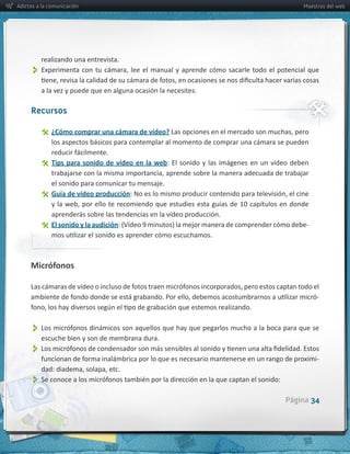 Adictos a la comunicación                                                                                                    Maestros del web




         realizando  una  entrevista.
          
         a  la  vez  y  puede  que  en  alguna  ocasión  la  necesites.

     Recursos

                ¿Cómo  comprar  una  cámara  de  vídeo?
              los  aspectos  básicos  para  contemplar  al  momento  de  comprar  una  cámara  se  pueden  

                Tips   para   sonido   de   vídeo   en   la   web:   El   sonido   y   las   imágenes   en   un   vídeo   deben  

                el  sonido  para  comunicar  tu  mensaje.
                Guía  de  vídeo  producción

                aprenderás  sobre  las  tendencias  en  la  vídeo  producción.
                El  sonido  y  la  audición                                                                                    -­‐




     Micrófonos


                                                                                                                                     -­‐



          
          escuche  bien  y  son  de  membrana  dura.  
          
                                                                                                                                     -­‐


          
                                                                                                                     Página 34
 